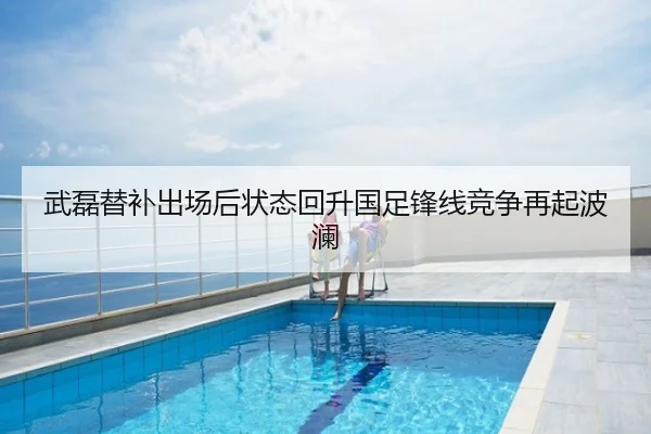 武磊替补出场后状态回升国足锋线竞争再起波澜
