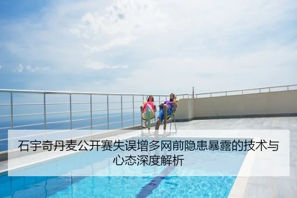 石宇奇丹麦公开赛失误增多网前隐患暴露的技术与心态深度解析